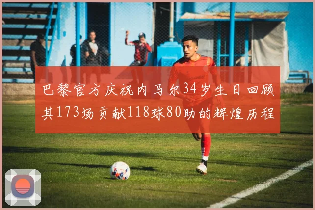 巴黎官方庆祝内马尔34岁生日回顾其173场贡献118球80助的辉煌历程