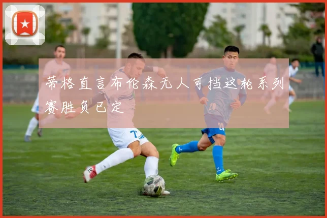 蒂格直言布伦森无人可挡这轮系列赛胜负已定