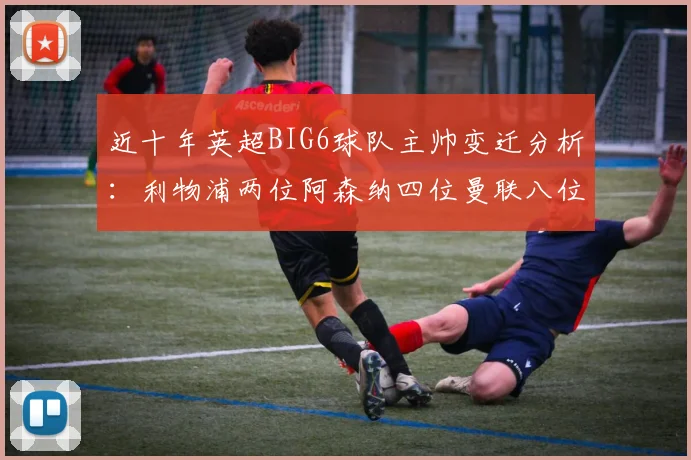 近十年英超BIG6球队主帅变迁分析：利物浦两位阿森纳四位曼联八位切尔西热刺十位