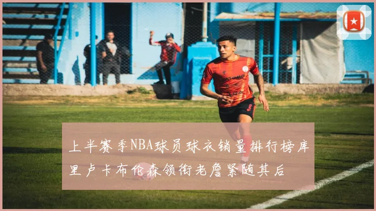 上半赛季NBA球员球衣销量排行榜库里卢卡布伦森领衔老詹紧随其后