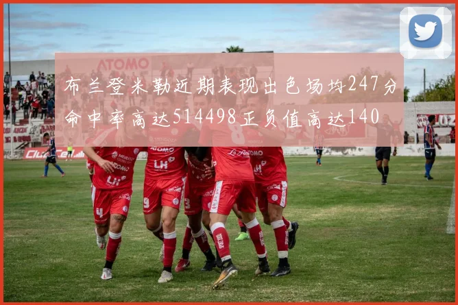 布兰登米勒近期表现出色场均247分命中率高达514498正负值高达140