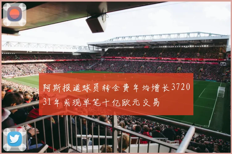 阿斯报道球员转会费年均增长372031年或现单笔十亿欧元交易