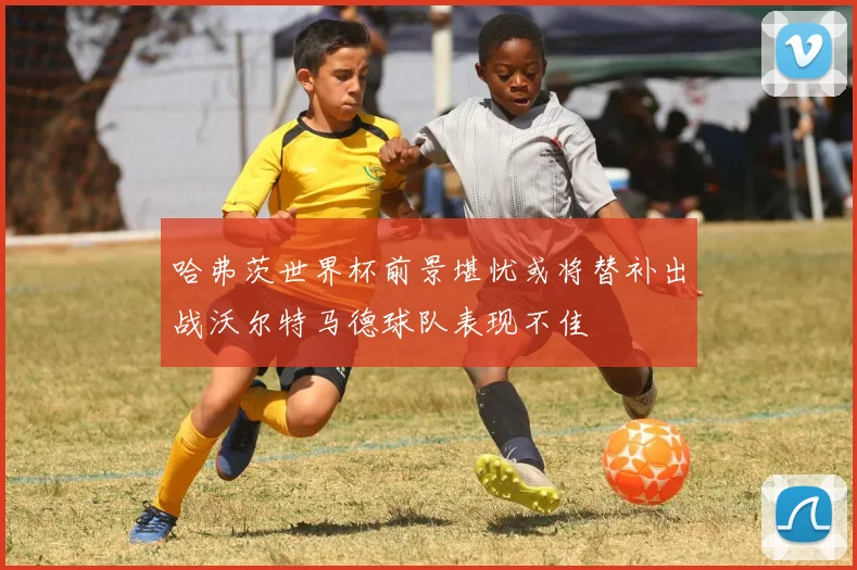 哈弗茨世界杯前景堪忧或将替补出战沃尔特马德球队表现不佳