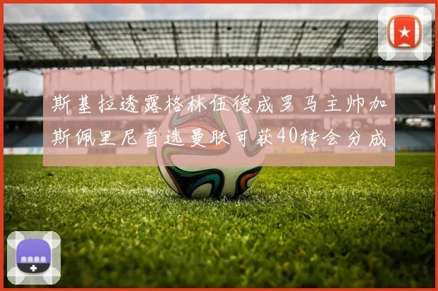斯基拉透露格林伍德成罗马主帅加斯佩里尼首选曼联可获40转会分成