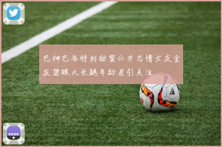 巴神巴洛特利甜蜜公开恋情女友金发碧眼大长腿年龄差引关注