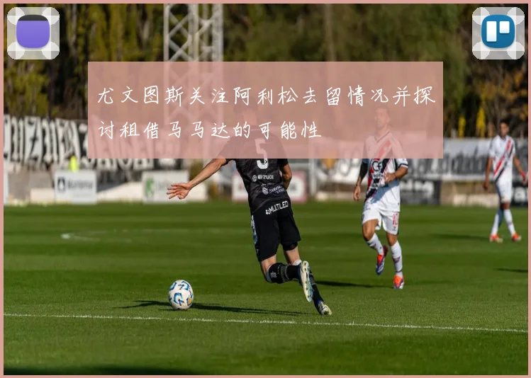 尤文图斯关注阿利松去留情况并探讨租借马马达的可能性