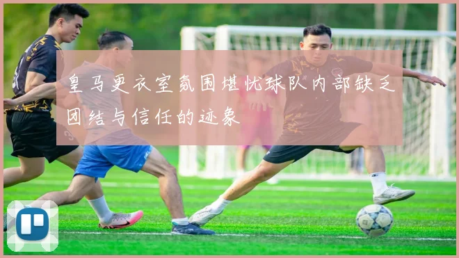 皇马更衣室氛围堪忧球队内部缺乏团结与信任的迹象