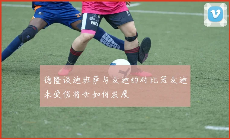 德隆谈迪班萨与麦迪的对比若麦迪未受伤将会如何发展