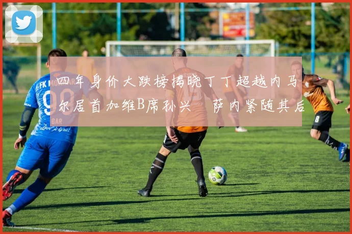 四年身价大跌榜揭晓丁丁超越内马尔居首加维B席孙兴慜萨内紧随其后