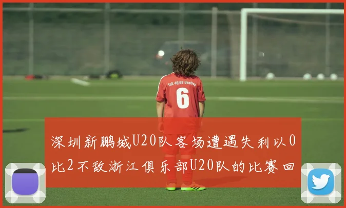深圳新鹏城U20队客场遭遇失利以0比2不敌浙江俱乐部U20队的比赛回顾