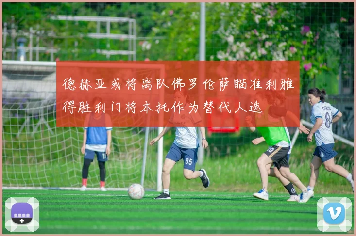 德赫亚或将离队佛罗伦萨瞄准利雅得胜利门将本托作为替代人选