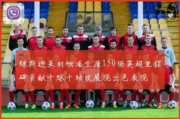 琼斯迎来利物浦生涯150场英超里程碑贡献十球十助攻展现出色表现
