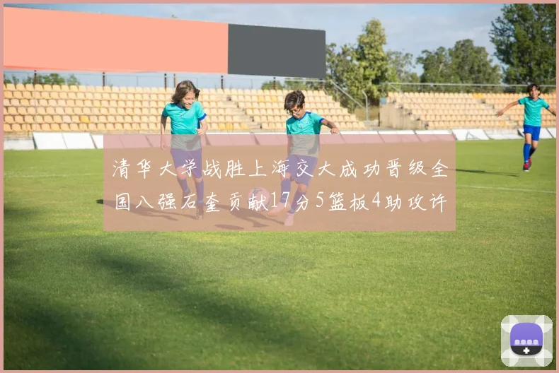 清华大学战胜上海交大成功晋级全国八强石奎贡献17分5篮板4助攻许熙桐斩获16分7篮板