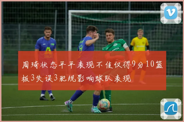 周琦状态平平表现不佳仅得9分10篮板3失误3犯规影响球队表现