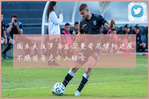 国米关注罗马后卫曼奇尼续约进展不顺将考虑介入转会