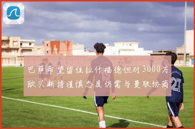 巴萨希望留住拉什福德但对3000万欧买断持谨慎态度仍需与曼联协商