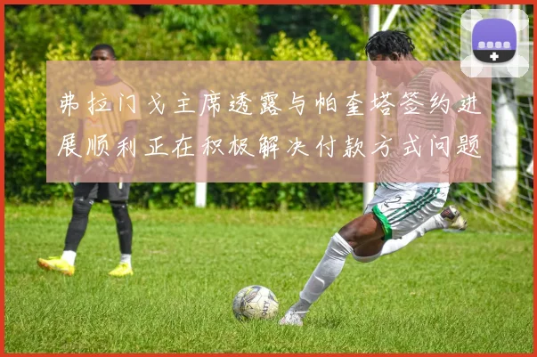 弗拉门戈主席透露与帕奎塔签约进展顺利正在积极解决付款方式问题