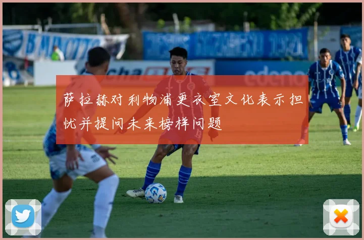 萨拉赫对利物浦更衣室文化表示担忧并提问未来榜样问题