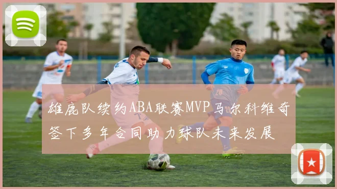雄鹿队续约ABA联赛MVP马尔科维奇签下多年合同助力球队未来发展