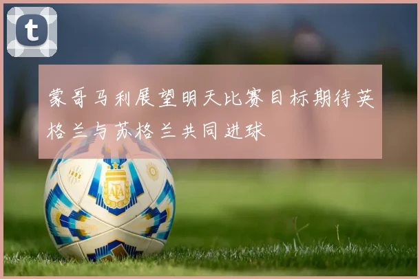蒙哥马利展望明天比赛目标期待英格兰与苏格兰共同进球