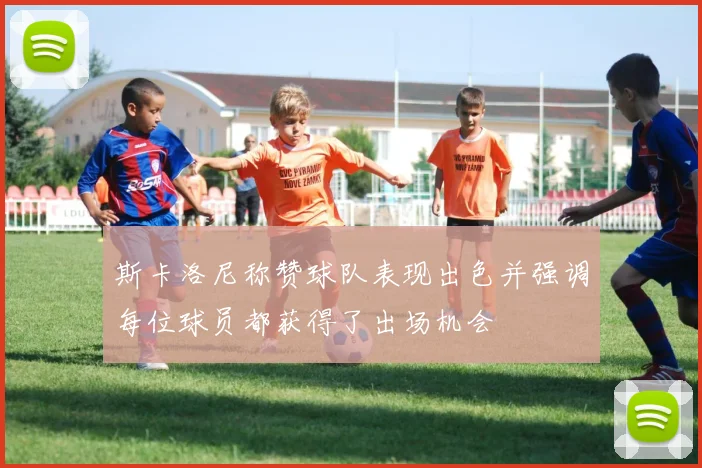 斯卡洛尼称赞球队表现出色并强调每位球员都获得了出场机会