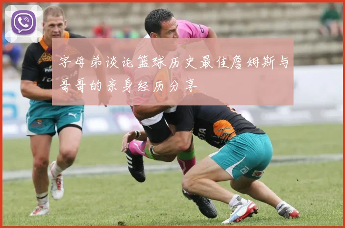 字母弟谈论篮球历史最佳詹姆斯与哥哥的亲身经历分享