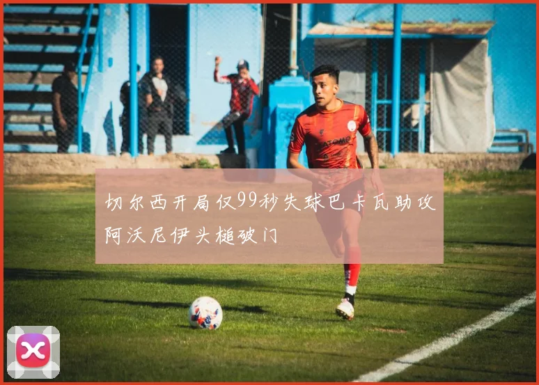 切尔西开局仅99秒失球巴卡瓦助攻阿沃尼伊头槌破门