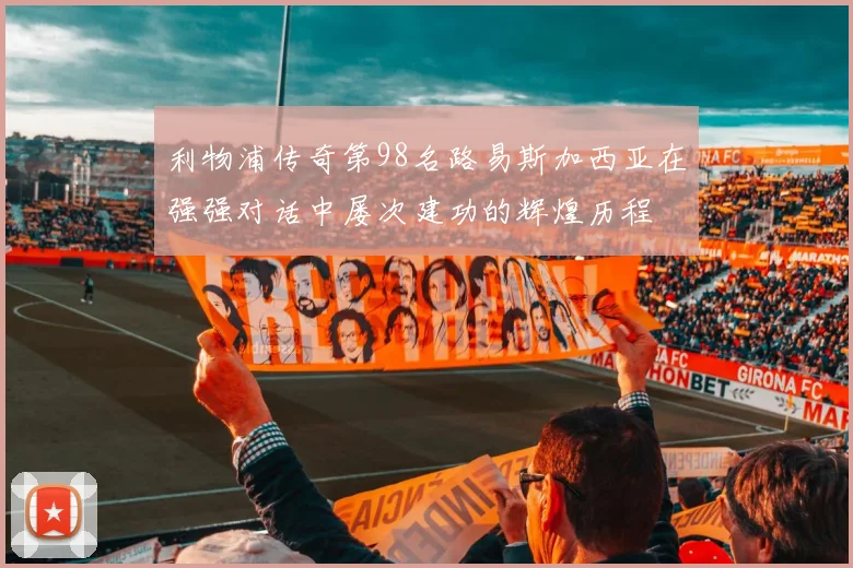 利物浦传奇第98名路易斯加西亚在强强对话中屡次建功的辉煌历程
