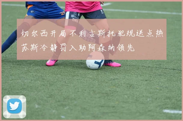 切尔西开局不利古斯托犯规送点热苏斯冷静罚入助阿森纳领先