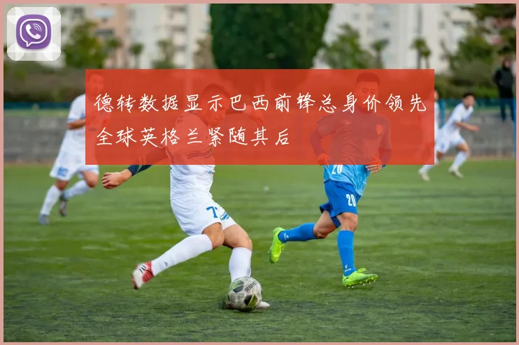 德转数据显示巴西前锋总身价领先全球英格兰紧随其后