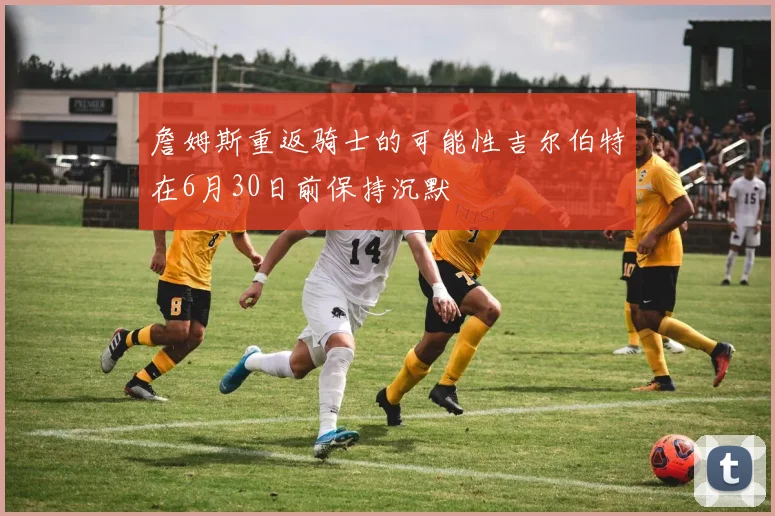 詹姆斯重返骑士的可能性吉尔伯特在6月30日前保持沉默