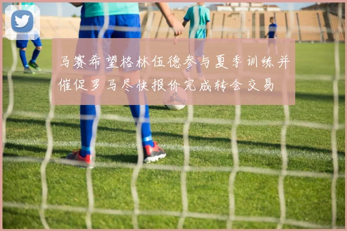马赛希望格林伍德参与夏季训练并催促罗马尽快报价完成转会交易