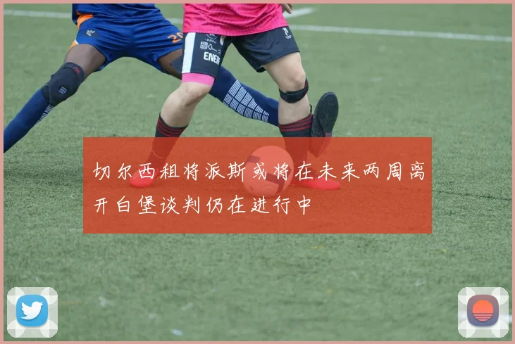 切尔西租将派斯或将在未来两周离开白堡谈判仍在进行中